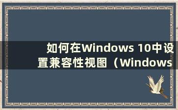 如何在Windows 10中设置兼容性视图（Windows 10中的兼容性视图设置在哪里）